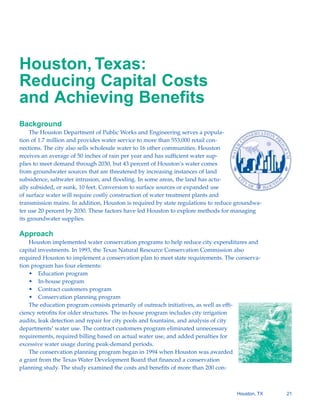 Houston, Texas:
Reducing Capital Costs
and Achieving Benefits
Background
     The Houston Department of Public Works and Engineering serves a popula-
tion of 1.7 million and provides water service to more than 553,000 retail con-
nections. The city also sells wholesale water to 16 other communities. Houston
receives an average of 50 inches of rain per year and has sufficient water sup-
plies to meet demand through 2030, but 43 percent of Houston’s water comes
from groundwater sources that are threatened by increasing instances of land
subsidence, saltwater intrusion, and flooding. In some areas, the land has actu-
ally subsided, or sunk, 10 feet. Conversion to surface sources or expanded use
of surface water will require costly construction of water treatment plants and
transmission mains. In addition, Houston is required by state regulations to reduce groundwa-
ter use 20 percent by 2030. These factors have led Houston to explore methods for managing
its groundwater supplies.

Approach
    Houston implemented water conservation programs to help reduce city expenditures and
capital investments. In 1993, the Texas Natural Resource Conservation Commission also
required Houston to implement a conservation plan to meet state requirements. The conserva-
tion program has four elements:
    • Education program
    • In-house program
    • Contract customers program
    • Conservation planning program
    The education program consists primarily of outreach initiatives, as well as effi-
ciency retrofits for older structures. The in-house program includes city irrigation
audits, leak detection and repair for city pools and fountains, and analysis of city
departments’ water use. The contract customers program eliminated unnecessary
requirements, required billing based on actual water use, and added penalties for
excessive water usage during peak-demand periods.
    The conservation planning program began in 1994 when Houston was awarded
a grant from the Texas Water Development Board that financed a conservation
planning study. The study examined the costs and benefits of more than 200 con-



                                                                                    Houston, TX   21
 