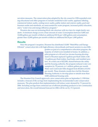 servation measures. The conservation plan adopted by the city council in 1998 expanded exist-
     ing educational and other programs to include residential water audits, appliance labeling,
     commercial indoor audits, cooling tower audits, public indoor and exterior audits, pool and
     fountain audits and standards, an unaccounted-for water program, increased public education,
     and a “water-wise and energy-efficiency program.”
         Houston also uses an increasing-block rate structure with two tiers for single-family resi-
     dents. A minimum charge covers a base amount of water. Consumption between 5,000 and
     12,000 gallons per month is billed an additional $2.36 per 1,000 gallons and consumption
     greater than 12,000 gallons per month is billed an additional $4.30 per 1,000 gallons.

     Results
         Since the program’s inception, Houston has distributed 10,000 “WaterWise and Energy
     Efficient” conservation kits with high-efficiency showerheads and faucet aerators to area fifth-
                                          graders as part of a comprehensive education program, the
                                          majority of which were installed in homes. In addition, a
                                          pilot program at a 60-unit low-income housing develop-
                                          ment in Houston replaced 5 gallons-per-flush toilets with
                                          1.6 gallons-per-flush toilets, fixed leaks, and installed aera-
                                          tors. At a total cost of $22,000, shared between the utility
                                          and the housing authority, the program reduced water con-
                                          sumption by 72 percent, or 1 million gallons per month.
                                          Water and wastewater bills dropped from $8,644 to $1,810
                                          per month. These dramatic results have led the Houston
                                          Housing Authority to develop plans to retrofit more than
                                          3,000 additional housing units.
         The Houston City Council approved a new conservation plan on September 2, 1998 that
     includes a forecast of the savings from implementing the recommended water conservation
     measures. The plan predicts that implementation will reduce water demand by 7.3 percent by
     2006. Including savings from continued use of efficient plumbing products in new construction
     and renovation, the overall demand forecast for 2006 will be cut by 17.2 percent.




22   Houston, TX
 
