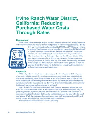 Irvine Ranch Water District,
     California: Reducing
     Purchased Water Costs
     Through Rates
     Background
        Irvine Ranch Water District (IRWD) in California provides water service, sewage collection,
     and water reclamation for the city of Irvine and portions of surrounding communities. The dis-
                     trict serves a population of approximately 150,000 in a 77,950-acre service area
                     containing 59,646 domestic and reclaimed water connections. IRWD delivered
                     a total of 22.8 billion gallons of water between 1996 and 1997. The area has
                     experienced considerable growth and development during recent decades.
                     The district’s service population grew by more than 75 percent in the 1980s
                     and is projected to grow by 20 percent every 10 years. Population growth,
                     drought conditions in the late 1980s and early 1990s, and increasing wholesale
                     water charges led IRWD to choose conservation as one approach to meet the
                     growing demand for water. The district is now a recognized leader in water
                     reclamation and conservation programs.

     Approach
         IRWD adopted a five-tiered rate structure to reward water efficiency and identify areas
     where water is being wasted. The rate structure aims to create a long-term water efficiency
     ethic while maintaining stable utility revenues. IRWD individualizes rates for each account
     based on landscape square footage, number of residents, any additional needs of individual
     customers (such as for medical uses), and daily evapotranspiration rates (the amount of water
     lost through evaporation and transpiration of turfgrass).
         Based on daily fluctuations in precipitation, each customer’s rates are adjusted on each
     water bill to reflect estimated needs. When customers use more water than needed, they are
     given progressively expensive penalties. This individualized feedback alerts customers to
     excess use or leakage. Customers that correct a problem can request the removal of the penal-
     ties. Because IRWD does not depend on penalty revenues, such requests can be quickly and
     readily granted, leading to very high customer satisfaction ratings.
         The five-tiered rate structure consists of the following:




24   Irvine Ranch Water District, CA
 