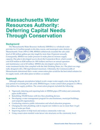 Massachusetts Water
Resources Authority:
Deferring Capital Needs
Through Conservation
Background
     The Massachusetts Water Resource Authority (MWRA) is a wholesale water
provider for 2.2 million people in 46 cities, towns, and municipal water districts in
Massachusetts. From 1969 to 1988, MWRA withdrawals exceeded the safe yield
level of 300 million gallons per day (mgd) by more than 10 percent annually.
Consequently, MWRA was under pressure to make plans to increase supply
capacity. One plan it developed was to divert the Connecticut River, which would
cost $120 million to $240 million (in 1983 dollars) and have an annual operation
and maintenance cost of $3 million. MWRA also developed a plan for a new
water treatment facility that complied with the Safe Drinking Water Act. The plant was origi-
nally designed with a 500 mgd demand maximum. Ultimately, the Commonwealth of
Massachusetts determined that a water conservation plan would be the best initial solution for
its supply needs, with other plans to follow as needed.

Approach
   Although adequate precipitation helped avoid a major water-supply crisis during the 20-
year period of exceeding the safe yield, MWRA began a water conservation program in 1986 to
help address the supply problem. The conservation program included the following:

   •	 Vigorously detecting and repairing leaks in MWRA pipes (270 miles) and community

      pipes (6,000 miles).

   •	 Retrofitting 370,000 homes with low-flow plumbing devices.
   •	 Developing a water management program for area businesses, municipal buildings,

      and nonprofit organizations.

   •	 Conducting extensive public information and school education programs.
   •	 Changing the state plumbing code to require new toilets to use no more than 1.6 gal

                                                                                         -
      lons of water per flush.

   •	 Improving meters to help track and analyze community water use.
   •	 Using conservation-minded water/sewer rate structures on the community level.




                                                            Massachusetts Water Resources Authority   27
 