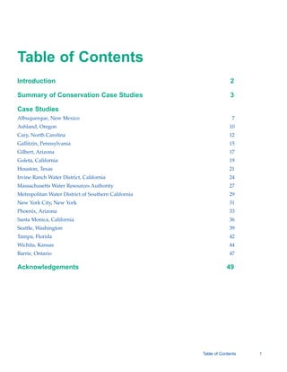 Table of Contents

Introduction
                                                      2

Summary of Conservation Case Studies                               3


Case Studies
Albuquerque, New Mexico                                            7

Ashland, Oregon                                                   10

Cary, North Carolina                                              12

Gallitzin, Pennsylvania                                           15

Gilbert, Arizona                                                  17

Goleta, California                                                19

Houston, Texas                                                    21

Irvine Ranch Water District, California                           24

Massachusetts Water Resources Authority                           27

Metropolitan Water District of Southern California                29

New York City, New York                                           31

Phoenix, Arizona                                                  33

Santa Monica, California                                          36

Seattle, Washington                                               39

Tampa, Florida                                                    42

Wichita, Kansas                                                   44

Barrie, Ontario                                                   47


Acknowledgements                                                 49





                                                     Table of Contents   1
 