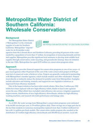 Metropolitan Water District of
Southern California:
Wholesale Conservation
Background
    The Metropolitan Water District
(“Metropolitan”) is the wholesale
supplier of water for Southern
California. Metropolitan “imports”
water for its 26 member water
agencies from the Colorado River and Northern California, providing 60 percent of the water
needed by a population of more than 17 million. In recognition of increasing demands and lim-
ited supplies, Metropolitan provides significant local assistance to develop more reliable local
supplies through conservation, water recycling, and groundwater cleanup. Since its initiation
in the late 1980s, Metropolitan has spent $155 million on conservation programs alone.

Approach
    Metropolitan provides financial support for conservation programs in one of two ways—it
pays local agencies either 50 percent of the cost of the water conservation project or $154 per
acre-foot of conserved water, whichever is less. Projects are generally conducted in partnership
with Metropolitan’s member agencies, which include retailers and other wholesalers. Projects
must directly or indirectly reduce the demand for potable water from Metropolitan. Examples
include education and training, research, and support for new legislative initiatives or
improved fixture efficiency standards.
    One of the largest initiatives has been toilet retrofit rebates. More than 2 million pre-1992
toilets have been replaced with new high-efficiency toilets, thanks to local water agencies
across the area. Other efforts have included water-efficiency site surveys, irrigation equipment
improvements, distributions of new high-efficiency showerheads, rebates for high-efficiency
washing machines, and research into toilet performance and leakage rates.

Results
    As of 2001, the water savings from Metropolitan’s conservation programs were estimated
to be 66,000 acre-feet per year, or 59 million gallons daily. These savings are in large part due to
the fact that residents in numerous municipalities replaced more than 2 million inefficient toi-
lets with 1.6 gallons-per-flush models. The conservation credits program also resulted in the
distribution of 3 million high-efficiency showerheads and 200,000 faucet aerators. Local offi-



                                                         Metropolitan Water District of Southern California   29
 