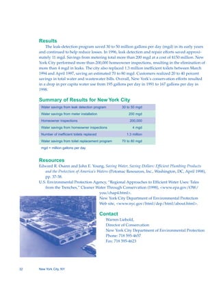 Results
         The leak-detection program saved 30 to 50 million gallons per day (mgd) in its early years
     and continued to help reduce losses. In 1996, leak detection and repair efforts saved approxi-
     mately 11 mgd. Savings from metering total more than 200 mgd at a cost of $150 million. New
     York City performed more than 200,000 homeowner inspections, resulting in the elimination of
     more than 4 mgd in leaks. The city also replaced 1.3 million inefficient toilets between March
     1994 and April 1997, saving an estimated 70 to 80 mgd. Customers realized 20 to 40 percent
     savings in total water and wastewater bills. Overall, New York’s conservation efforts resulted
     in a drop in per capita water use from 195 gallons per day in 1991 to 167 gallons per day in
     1998.

     Summary of Results for New York City
      Water savings from leak detection program          30 to 50 mgd

      Water savings from meter installation                  200 mgd

      Homeowner inspections                                  200,000

      Water savings from homeowner inspections                 4 mgd

      Number of inefficient toilets replaced               1.3 million

      Water savings from toilet replacement program      70 to 80 mgd

      mgd = million gallons per day


     Resources
     Edward R. Osann and John E. Young, Saving Water, Saving Dollars: Efficient Plumbing Products
        and the Protection of America’s Waters (Potomac Resources, Inc., Washington, DC, April 1998),
        pp. 37-38.
     U.S. Environmental Protection Agency, “Regional Approaches to Efficient Water Uses: Tales
        from the Trenches,” Cleaner Water Through Conservation (1998), <www.epa.gov/OW/
                                         you/chap4.html>.
                                         New York City Department of Environmental Protection
                                         Web site, <www.nyc.gov/html/dep/html/about.html>.

                                               Contact
                                                 Warren Liebold,
                                                 Director of Conservation
                                                 New York City Department of Environmental Protection
                                                 Phone: 718 595-4657
                                                 Fax: 718 595-4623




32   New York City, NY
 