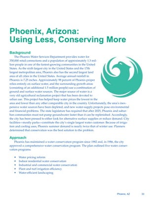 Phoenix, Arizona:

Using Less, Conserving More

Background
    The Phoenix Water Services Department provides water for
350,000 retail connections and a population of approximately 1.3 mil-
lion people in one of the fastest-growing communities in the United
States. As the sixth largest city in the United States and the 17th
largest metropolitan area, Phoenix also has the second largest land
area of all cities in the United States. Average annual rainfall in
Phoenix is 7.25 inches. Approximately 98 percent of Phoenix proper
relies entirely on surface water, and the surrounding growth areas
(consisting of an additional 1.5 million people) use a combination of
ground and surface water sources. The major source of water is a
very old agricultural reclamation project that has been devoted to
urban use. This project has helped keep water prices the lowest in the
area and lower than any other comparable city in the country. Unfortunately, the area’s inex-
pensive water sources have been depleted, and new water-supply projects pose environmental
and financial problems. The state legislature has required that after 2025, Phoenix and subur-
ban communities must not pump groundwater faster than it can be replenished. Accordingly,
the city has been pressed to either look for alternative surface supplies or reduce demand. City
facilities—mostly parks—constitute the city’s single largest water customer. Because of irriga-
tion and cooling uses, Phoenix summer demand is nearly twice that of winter use. Planners
determined that conservation was the best solution to the problem.

Approach
    Phoenix has maintained a water conservation program since 1982 and, in 1986, the city
approved a comprehensive water conservation program. The plan outlined five water conser-
vation programs:

   •   Water pricing reform
   •   Indoor residential water conservation
   •   Industrial and commercial water conservation
   •   Plant and turf irrigation efficiency
   •   Water-efficient landscaping




                                                                                      Phoenix, AZ   33
 