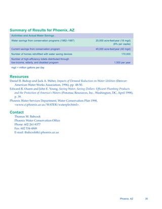 Summary of Results for Phoenix, AZ
 Activities and Actual Water Savings

 Water savings from conservation programs (1982–1987)             20,000 acre-feet/year (18 mgd)
                                                                                 (6% per capita)

 Current savings from conservation program                        45,000 acre-feet/year (40 mgd)

 Number of homes retrofitted with water saving devices                                  170,000

 Number of high-efficiency toilets distributed through
 low-income, elderly, and disabled program                                       1,500 per year

 mgd = million gallons per day


Resources
Daniel B. Bishop and Jack A. Weber, Impacts of Demand Reduction on Water Utilities (Denver:
   American Water Works Association, 1996), pp. 48-50.
Edward R. Osann and John E. Young, Saving Water, Saving Dollars: Efficient Plumbing Products
   and the Protection of America’s Waters (Potomac Resources, Inc., Washington, DC, April 1998),
   p. 39.
Phoenix Water Services Department, Water Conservation Plan 1998,
   <www.ci.phoenix.az.us/WATER/waterpln.html>.

Contact
   Thomas M. Babcock

   Phoenix Water Conservation Office

   Phone: 602 261-8377

   Fax: 602 534-4849

   E-mail: tbabcock@ci.phoenix.az.us





                                                                                       Phoenix, AZ   35
 