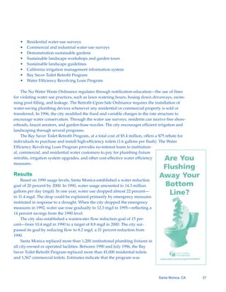 •   Residential water-use surveys
   •   Commercial and industrial water-use surveys
   •   Demonstration sustainable gardens
   •   Sustainable landscape workshops and garden tours
   •   Sustainable landscape guidelines
   •   California irrigation management information system
   •   Bay Saver Toilet Retrofit Program
   •   Water Efficiency Revolving Loan Program

     The No Water Waste Ordinance regulates through notification-education—the use of fines
for violating water use practices, such as lawn watering hours, hosing down driveways, swim-
ming pool filling, and leakage. The Retrofit-Upon-Sale Ordinance requires the installation of
water-saving plumbing devices whenever any residential or commercial property is sold or
transferred. In 1996, the city modified the fixed and variable charges in the rate structure to
encourage water conservation. Through the water use surveys, residents can receive free show-
erheads, faucet aerators, and garden-hose nozzles. The city encourages efficient irrigation and
landscaping through several programs.
     The Bay Saver Toilet Retrofit Program, at a total cost of $5.4 million, offers a $75 rebate for
individuals to purchase and install high-efficiency toilets (1.6 gallons per flush). The Water
Efficiency Revolving Loan Program provides no-interest loans to institution-
al, commercial, and residential water customers to pay for plumbing fixture
retrofits, irrigation system upgrades, and other cost-effective water efficiency
measures.

Results
     Based on 1990 usage levels, Santa Monica established a water reduction
goal of 20 percent by 2000. In 1990, water usage amounted to 14.3 million
gallons per day (mgd). In one year, water use dropped almost 22 percent—
to 11.4 mgd. The drop could be explained primarily by emergency measures
instituted in response to a drought. When the city dropped the emergency
measures in 1992, water use rose gradually to 12.3 mgd in 1995—reflecting a
14 percent savings from the 1990 level.
     The city also established a wastewater flow reduction goal of 15 per-
cent—from 10.4 mgd in 1990 to a target of 8.8 mgd in 2000. The city sur-
passed its goal by reducing flow to 8.2 mgd, a 21 percent reduction from
1990.
     Santa Monica replaced more than 1,200 institutional plumbing fixtures in
all city-owned or operated facilities. Between 1990 and July 1996, the Bay
Saver Toilet Retrofit Program replaced more than 41,000 residential toilets
and 1,567 commercial toilets. Estimates indicate that the program was



                                                                                     Santa Monica, CA   37
 
