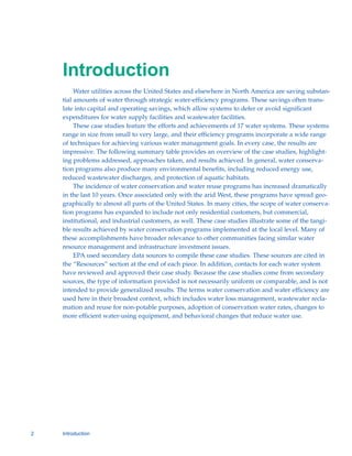 Introduction

         Water utilities across the United States and elsewhere in North America are saving substan-
    tial amounts of water through strategic water-efficiency programs. These savings often trans-
    late into capital and operating savings, which allow systems to defer or avoid significant
    expenditures for water supply facilities and wastewater facilities.
         These case studies feature the efforts and achievements of 17 water systems. These systems
    range in size from small to very large, and their efficiency programs incorporate a wide range
    of techniques for achieving various water management goals. In every case, the results are
    impressive. The following summary table provides an overview of the case studies, highlight-
    ing problems addressed, approaches taken, and results achieved. In general, water conserva-
    tion programs also produce many environmental benefits, including reduced energy use,
    reduced wastewater discharges, and protection of aquatic habitats.
         The incidence of water conservation and water reuse programs has increased dramatically
    in the last 10 years. Once associated only with the arid West, these programs have spread geo-
    graphically to almost all parts of the United States. In many cities, the scope of water conserva-
    tion programs has expanded to include not only residential customers, but commercial,
    institutional, and industrial customers, as well. These case studies illustrate some of the tangi-
    ble results achieved by water conservation programs implemented at the local level. Many of
    these accomplishments have broader relevance to other communities facing similar water
    resource management and infrastructure investment issues.
         EPA used secondary data sources to compile these case studies. These sources are cited in
    the “Resources” section at the end of each piece. In addition, contacts for each water system
    have reviewed and approved their case study. Because the case studies come from secondary
    sources, the type of information provided is not necessarily uniform or comparable, and is not
    intended to provide generalized results. The terms water conservation and water efficiency are
    used here in their broadest context, which includes water loss management, wastewater recla-
    mation and reuse for non-potable purposes, adoption of conservation water rates, changes to
    more efficient water-using equipment, and behavioral changes that reduce water use.




2   Introduction
 