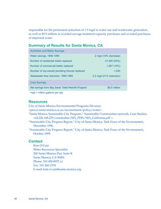 responsible for the permanent reduction of 1.9 mgd in water use and wastewater generation,
     as well as $9.5 million in avoided sewage treatment capacity purchases and avoided purchases
     of imported water.

     Summary of Results for Santa Monica, CA
      Activities and Water Savings

      Water savings, 1990-1995                              2 mgd (14% decrease)

      Number of residential toilets replaced                         41,000 (53%)

      Number of commercial toilets replaced                           1,567 (10%)

      Number of city-owned plumbing fixtures replaced                        1,200

      Wastewater flow reduction, 1990-1995                 2.2 mgd (21% reduction)

      Cost Savings

      Net savings from Bay Saver Toilet Retrofit Program               $9.5 million

      mgd = million gallons per day


     Resources
     City of Santa Monica Environmental Programs Division,
     <pen.ci.santa-monica.ca.us/environment/policy/water>.
     “Santa Monica Sustainable City Program,” Sustainable Communities network, Case Studies,
         <64.226.148.229/casestudies/SIA_PDFs/SIA_California.pdf >.
     “Sustainable City Progress Report,” City of Santa Monica, Task Force of the Environment,
         December 1996.
     “Sustainable City Progress Report,” City of Santa Monica, Task Force of the Environment,
         October 1999.

     Contact
        Kim O’Cain
        Water Resources Specialist
        200 Santa Monica Pier, Suite K
        Santa Monica, CA 90401
        Phone: 310 458-8972 x1
        Fax: 310 260-1574
        E-mail: kim-o’cain@santa-monica.org




38   Santa Monica, CA
 