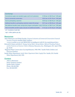 Cost Savings

 Conventional supply cost (avoided supply cost for all customers)        $1.89 per ccf ($2.53 per 1,000 gals)

 Cost of commercial conservation                                         $0.93 per ccf ($1.25 per 1,000 gals)

 Cost to participating customers                                         $0.36 per ccf ($0.48 per 1,000 gals)

 Additional benefits to participating customers (water-bill savings)     $0.74 per ccf ($0.99 per 1,000 gals)

 Net additional benefits (water savings less program participation costs) $0.38 per ccf ($0.51 per 1,000 gals)

 Total net benefits (avoided supply cost plus net additional benefits)   $1.42 per ccf ($1.90 per 1,000 gals)

 ccf = hundreds of cubic feet

 mgd = million gallons per day


Resources
Allan Dietemann and Philip Paschke, Program Evaluation of Commercial Conservation Financial
    Incentive Programs (Seattle Public Utilities),
    <www.ci.seattle.wa.us/util/RESCONS/accmpReport/ar98-99/Accomplishment.htm>.
Edward R. Osann and John E. Young, Saving Water, Saving Dollars: Efficient Plumbing Products
    and the Protection of America’s Waters (Potomac Resources, Inc., Washington, DC, April 1998),
    pp. 44-45.
“Regional Water Conservation Accomplishments, 1990-1998,” Seattle Public Utilities and
    Purveyor Partners.
Seattle Water Department, Seattle Water Department Water Supply Plan. Seattle, WA: Seattle
    Water Department, July 1992.

Contact
   Allan J. Dietemann

   Senior Technical Analyst

   Seattle Public Utilities

   Phone: 206 684-5881

   Fax: 206 684-8529





                                                                                                   Seattle, WA   41
 