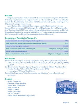 Results
    Tampa has experienced much success with its water conservation programs. The Sensible
Sprinkling irrigation evaluation program resulted in a 25 percent drop in water use. Estimates
indicate that the distribution of more than 100,000 conservation kits resulted in savings of 7 to
10 gallons of water per person per day.
    An evaluation of the pilot toilet rebate program revealed that household water use
decreased from an average of 258 gallons per day to 220 gallons per day—a 15 percent reduc-
tion. The city replaced 27,239 older toilets with high-efficiency toilets, accounting for 245.9 mil-
lion gallons of water saved each year. Although the city’s water service population increased
20 percent from 1989 to 2001, per capita water use decreased 26 percent.

Summary of Results for Tampa, FL
 Number of Sensible Sprinkling landscape evaluations performed                                       915

 Water savings from Sensible Sprinkling landscape evaluation program                                25%

 Number of water-saving kits distributed                                                        100,000

 Water savings from distribution of water-saving kits                  7 to 10 gallons per day per person

 Number of inefficient toilets replaced                                                           27,239

 Water savings from toilet rebate program                              38 gallons per day per household


Resources
Edward R. Osann and John E. Young, Saving Water, Saving Dollars: Efficient Plumbing Products
   and the Protection of America’s Waters (Potomac Resources, Inc., Washington, DC, April 1998),
   pp. 46-47.
U.S. Environmental Protection Agency, “Regional Approaches to Efficient Water Uses: Tales
   from the Trenches,” Cleaner Water Through Conservation (1998),
   <www.epa.gov/OW/you/chap4.html>.
Tampa Water Department, “Water Conservation and Education,” <www.TampaGov.net/
   savewater>.

Contact
   Sandra E. Anderson

   Consumer Affairs Manager

   Tampa Water Department

   306 E. Jackson St.

   Tampa, FL 33602

   Phone: 813 274-8653

   Fax: 813 274-7435

   E-mail: Sandra.Anderson@TampaGov.net




                                                                                                 Tampa, FL   43
 