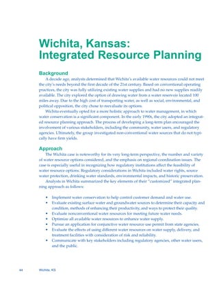 Wichita, Kansas:

     Integrated Resource Planning

     Background
         A decade ago, analysts determined that Wichita’s available water resources could not meet
     the city’s needs beyond the first decade of the 21st century. Based on conventional operating
     practices, the city was fully utilizing existing water supplies and had no new supplies readily
     available. The city explored the option of drawing water from a water reservoir located 100
     miles away. Due to the high cost of transporting water, as well as social, environmental, and
     political opposition, the city chose to reevaluate its options.
         Wichita eventually opted for a more holistic approach to water management, in which
     water conservation is a significant component. In the early 1990s, the city adopted an integrat-
     ed resource planning approach. The process of developing a long-term plan encouraged the
     involvement of various stakeholders, including the community, water users, and regulatory
     agencies. Ultimately, the group investigated non-conventional water sources that do not typi-
     cally have firm yields.

     Approach
         The Wichita case is noteworthy for its very long-term perspective, the number and variety
     of water resource options considered, and the emphasis on regional coordination issues. The
     case is especially useful in recognizing how regulatory institutions affect the feasibility of
     water resource options. Regulatory considerations in Wichita included water rights, source
     water protection, drinking water standards, environmental impacts, and historic preservation.
         Analysts in Wichita summarized the key elements of their “customized” integrated plan-
     ning approach as follows:

         •	 Implement water conservation to help control customer demand and water use.
         •	 Evaluate existing surface water and groundwater sources to determine their capacity and
            condition, methods of enhancing their productivity, and ways to protect their quality.
         •	 Evaluate nonconventional water resources for meeting future water needs.
         •	 Optimize all available water resources to enhance water supply.
         •	 Pursue an application for conjunctive water resource use permit from state agencies.
         •	 Evaluate the effects of using different water resources on water supply, delivery, and
            treatment facilities with consideration of risk and reliability.
         •	 Communicate with key stakeholders including regulatory agencies, other water users,
            and the public.




44   Wichita, KS
 