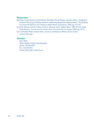 Resources
     Jeff Klein, Frank Shorney, Fred Pinkney, Rick Bair, David Warren, and Jerry Blain, “Integrated
          Resource Planning at Wichita, Kansas: Addressing Regulatory Requirements,” Proceedings
          of Conserv96 (Denver, CO: American Water Works Association, 1996), pp. 417-421.
     David R. Warren, Gerald T. Blain, Frank L. Shorney, and L. Jeffrey Klein, “IRP: A Case Study
          From Kansas,” Journal American Water Works Association 87, no. 6 (June 1995): pp. 57-71.
     City of Wichita Water Conservation, <www.ci.wichita.ks.us/Water_Sewer/water_
          conservation.asp>

     Contact
         Jerry Blain

         Water Supply Projects Administrator

         Phone: 316 268-4578

         Fax: 316 269-4514

         E-mail: blain_j@ci.wichita.ks.us





46   Wichita, KS
 