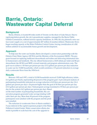 Barrie, Ontario:
Wastewater Capital Deferral
Background
    Barrie, Ontario, is located 80 miles north of Toronto on the shore of Lake Simcoe. Due to
rapid population growth, the city’s groundwater supplies, managed by the Barrie Public
Utilities Commission, suffered serious capacity limitations. In 1994, the city planned a new sur-
face-water supply at a cost of approximately $27 million (Canadian dollars). Wastewater flows
began reaching capacity at the Water Pollution Control Center, forcing consideration of a $41
million addition to accommodate future growth and development.

Approach
    To help ease the water use burden, Barrie developed a conservation partnership with the
Ontario Clean Water Agency (OCWA) and the Ministry of the Environment (MOE). The pro-
gram focused on replacing inefficient showerheads and toilets and delivering information kits
to homeowners and landlords. The city offered homeowners a $145 rebate per toilet and $8 per
showerhead; the OCWA and MOE covered materials and program administration costs. The
goal was to achieve a 50 liters per person per day (13.2 gallons per person per day) reduction
in water use for 15,000 households, which would constitute a 5.5 percent reduction in average
daily wastewater flows from the 1994 level.

Results
    Between 1995 and 1997, a total of 10,500 households received 15,000 high-efficiency toilets
(1.6 gallons per flush), representing 60 percent of the program goal. A pre-and-post analysis of
participating households indicated an average reduction of 62 liters per person per day (16.4
gallons per person per day)—24 percent higher than the goal of 50 liters per person per day
(13.2 gallons per person per day). Total program savings translated to 55 liters per person per
day for the system (14.5 gallons per person per day). Based
on the total number of participating households, the con-
servation program generated water savings totaling 1,628
cubic liters per day. More than 90 percent of the program
participants were satisfied with the program and the prod-
ucts installed.
    The reduction in wastewater flows in Barrie enabled a
5-year deferral of the capital expansion project at the Water
Pollution Control Center. Water conservation efforts also
made it possible to scale back the cost of the upgrade to



                                                                                    Barrie, Ontario   47
 
