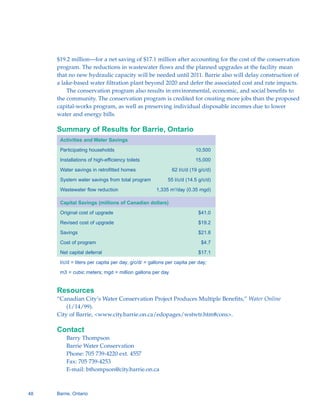 $19.2 million—for a net saving of $17.1 million after accounting for the cost of the conservation
     program. The reductions in wastewater flows and the planned upgrades at the facility mean
     that no new hydraulic capacity will be needed until 2011. Barrie also will delay construction of
     a lake-based water filtration plant beyond 2020 and defer the associated cost and rate impacts.
         The conservation program also results in environmental, economic, and social benefits to
     the community. The conservation program is credited for creating more jobs than the proposed
     capital-works program, as well as preserving individual disposable incomes due to lower
     water and energy bills.

     Summary of Results for Barrie, Ontario
      Activities and Water Savings

      Participating households                                         10,500

      Installations of high-efficiency toilets                         15,000

      Water savings in retrofitted homes                    62 l/c/d (19 g/c/d)

      System water savings from total program             55 l/c/d (14.5 g/c/d)

      Wastewater flow reduction                     1,335 m3/day (0.35 mgd)

      Capital Savings (millions of Canadian dollars)

      Original cost of upgrade                                          $41.0

      Revised cost of upgrade                                           $19.2

      Savings                                                           $21.8

      Cost of program                                                     $4.7

      Net capital deferral                                              $17.1

      l/c/d = liters per capita per day; g/c/d/ = gallons per capita per day;
      m3 = cubic meters; mgd = million gallons per day


     Resources
     “Canadian City’s Water Conservation Project Produces Multiple Benefits,” Water Online
         (1/14/99).
     City of Barrie, <www.city.barrie.on.ca/edopages/wstwtr.htm#cons>.

     Contact
         Barry Thompson

         Barrie Water Conservation

         Phone: 705 739-4220 ext. 4557 

         Fax: 705 739-4253

         E-mail: bthompson@city.barrie.on.ca




48   Barrie, Ontario
 