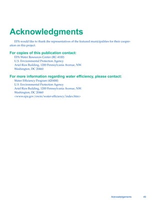 Acknowledgments

    EPA would like to thank the representatives of the featured municipalities for their cooper-
ation on this project.

For copies of this publication contact:
   EPA Water Resources Center (RC-4100)
   U.S. Environmental Protection Agency

   Ariel Rios Building, 1200 Pennsylvania Avenue, NW.

   Washington, DC 20460


For more information regarding water efficiency, please contact:
   Water Efficiency Program (4204M)
   U.S. Environmental Protection Agency

   Ariel Rios Building, 1200 Pennsylvania Avenue, NW.

   Washington, DC 20460

   <www.epa.gov/owm/water-efficiency/index.htm>





                                                                                 Acknowledgements   49
 
