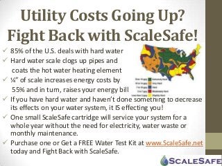 Utility Costs Going Up?
Fight Back with ScaleSafe!
 85% of the U.S. deals with hard water
 Hard water scale clogs up pipes and
coats the hot water heating element
 ¼” of scale increases energy costs by
55% and in turn, raises your energy bill
 If you have hard water and haven’t done something to decrease
its effects on your water system, it IS effecting you!
 One small ScaleSafe cartridge will service your system for a
whole year without the need for electricity, water waste or
monthly maintenance.
 Purchase one or Get a FREE Water Test Kit at www.ScaleSafe.net
today and Fight Back with ScaleSafe.
 