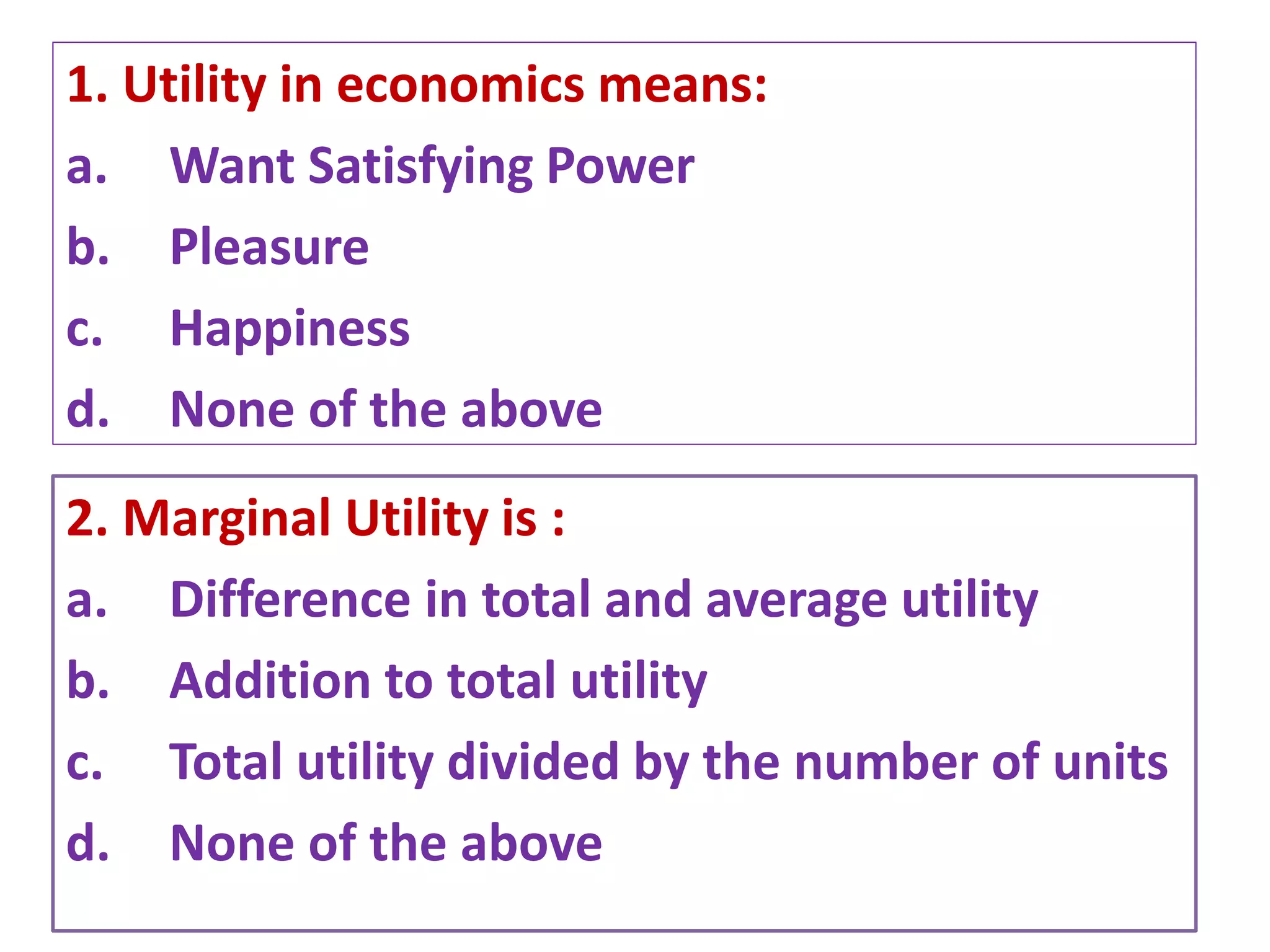 1. Utility in economics means:
a. Want Satisfying Power
b. Pleasure
c. Happiness
d. None of the above
4/27/2021 Prepared by Dr. Samita Mahapatra
2. Marginal Utility is :
a. Difference in total and average utility
b. Addition to total utility
c. Total utility divided by the number of units
d. None of the above
 