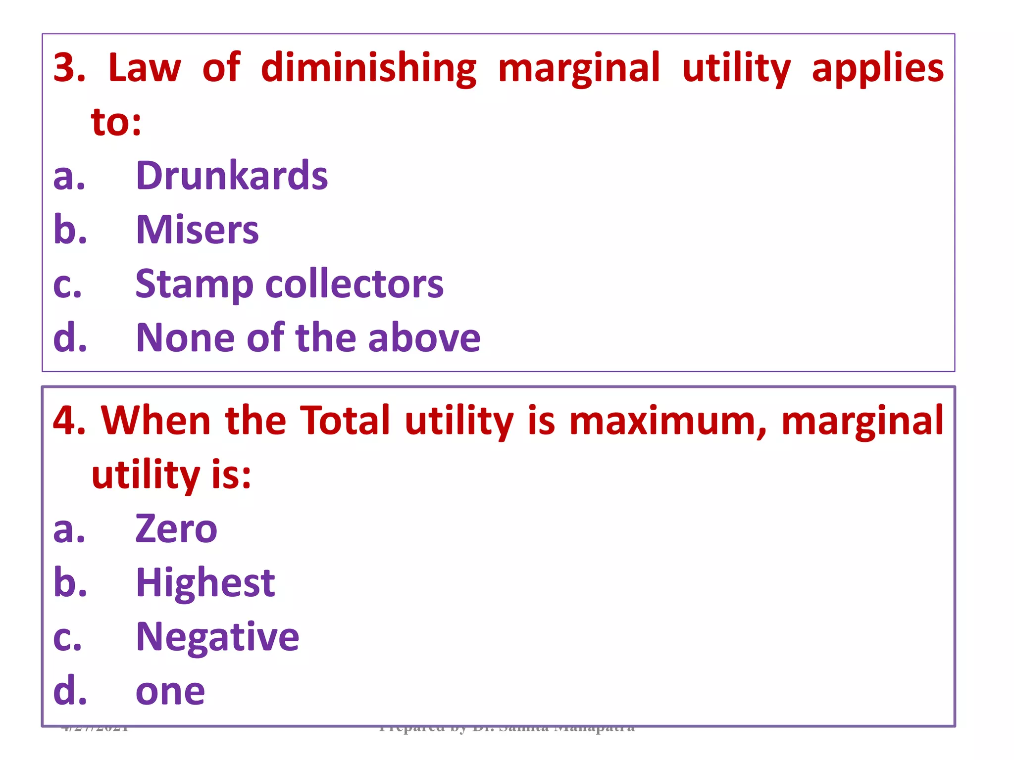 3. Law of diminishing marginal utility applies
to:
a. Drunkards
b. Misers
c. Stamp collectors
d. None of the above
4/27/2021 Prepared by Dr. Samita Mahapatra
4. When the Total utility is maximum, marginal
utility is:
a. Zero
b. Highest
c. Negative
d. one
 