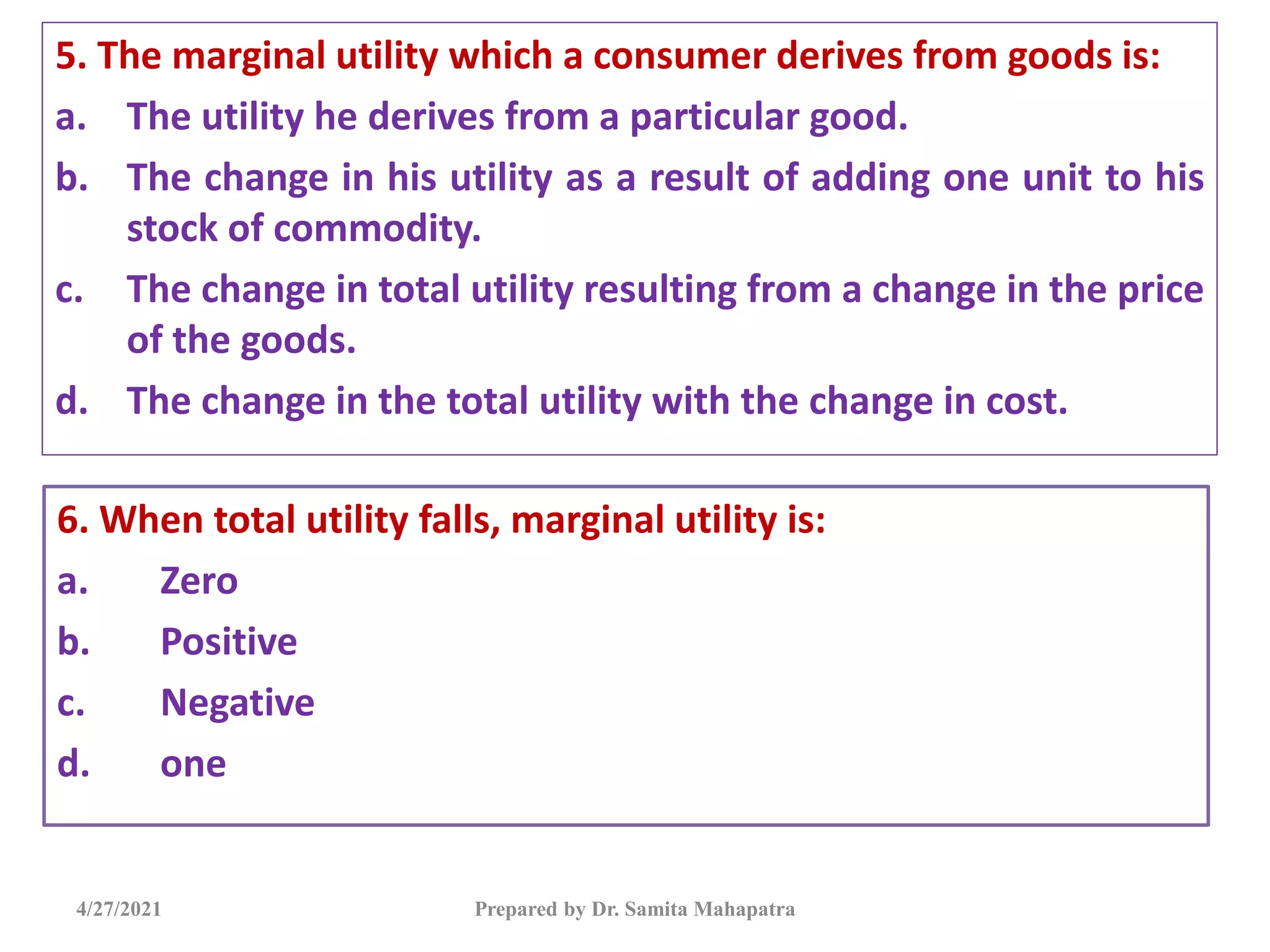 5. The marginal utility which a consumer derives from goods is:
a. The utility he derives from a particular good.
b. The change in his utility as a result of adding one unit to his
stock of commodity.
c. The change in total utility resulting from a change in the price
of the goods.
d. The change in the total utility with the change in cost.
4/27/2021 Prepared by Dr. Samita Mahapatra
6. When total utility falls, marginal utility is:
a. Zero
b. Positive
c. Negative
d. one
 