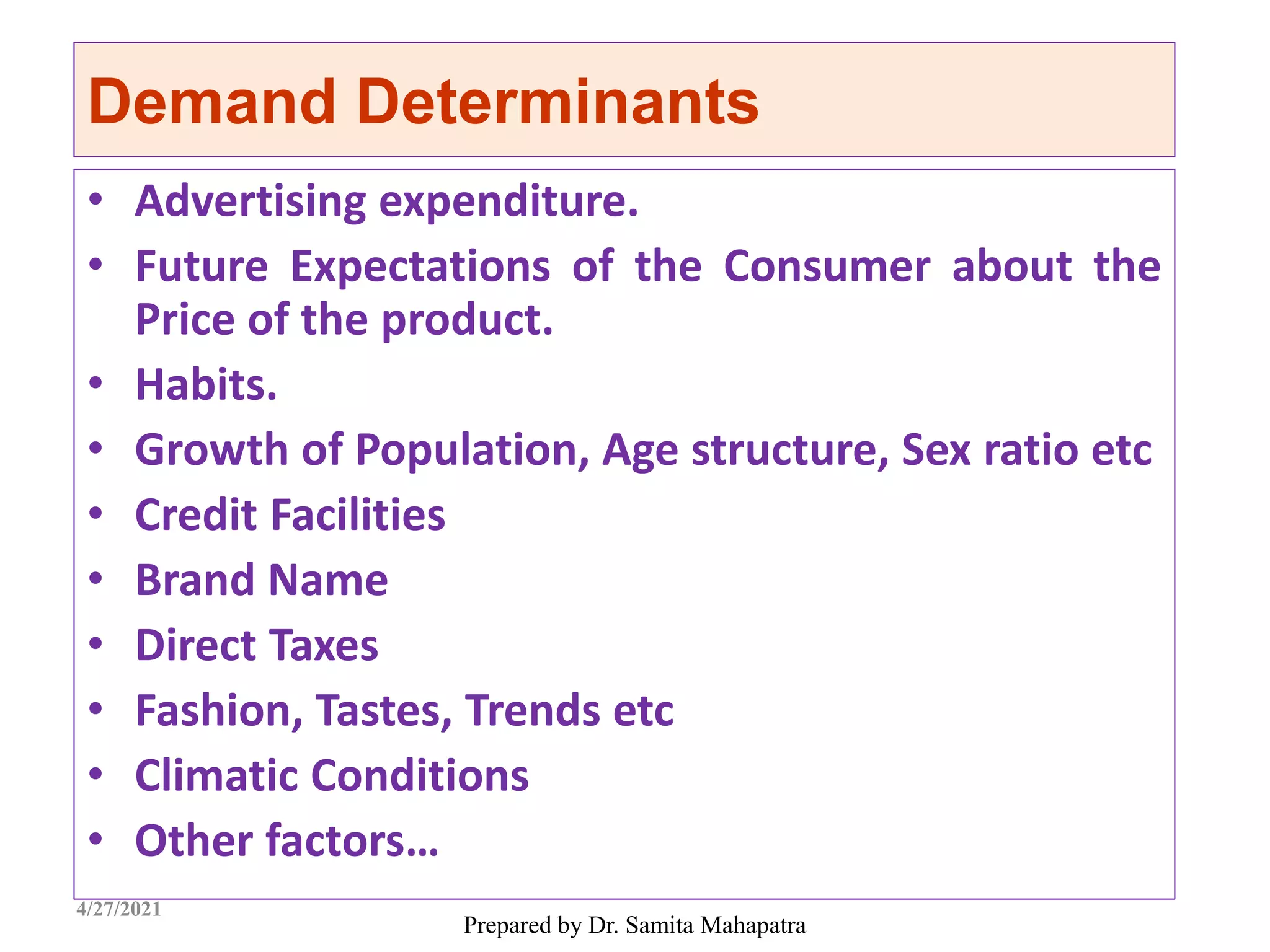 Demand Determinants
• Advertising expenditure.
• Future Expectations of the Consumer about the
Price of the product.
• Habits.
• Growth of Population, Age structure, Sex ratio etc
• Credit Facilities
• Brand Name
• Direct Taxes
• Fashion, Tastes, Trends etc
• Climatic Conditions
• Other factors…
Prepared by Dr. Samita Mahapatra
4/27/2021
 