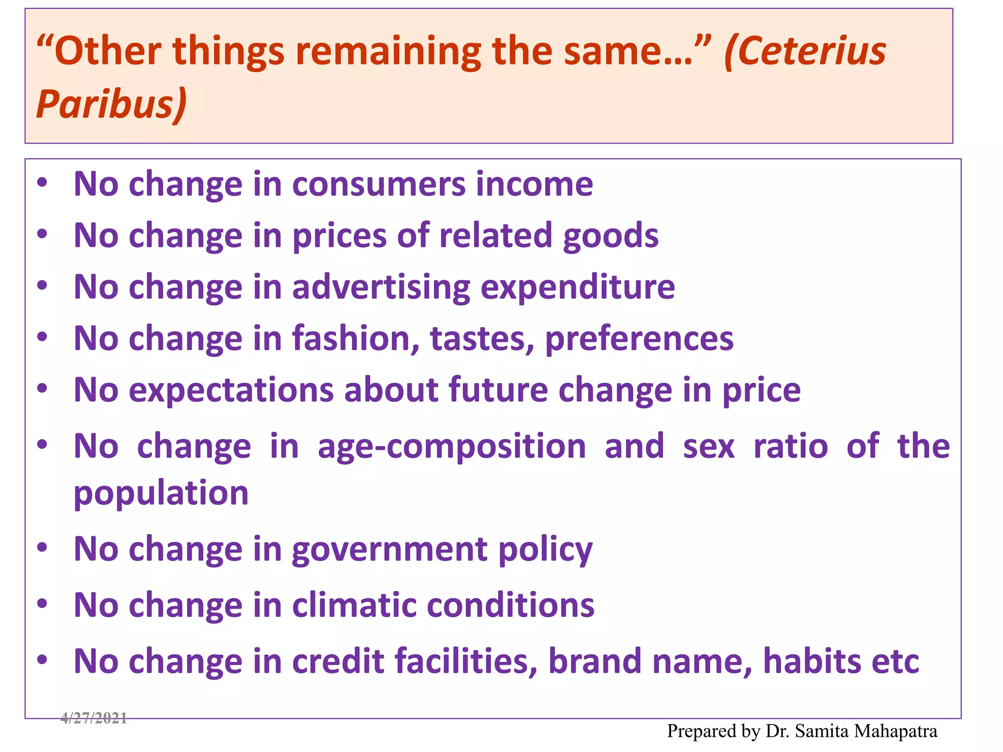 “Other things remaining the same…” (Ceterius
Paribus)
• No change in consumers income
• No change in prices of related goods
• No change in advertising expenditure
• No change in fashion, tastes, preferences
• No expectations about future change in price
• No change in age-composition and sex ratio of the
population
• No change in government policy
• No change in climatic conditions
• No change in credit facilities, brand name, habits etc
Prepared by Dr. Samita Mahapatra
4/27/2021
 