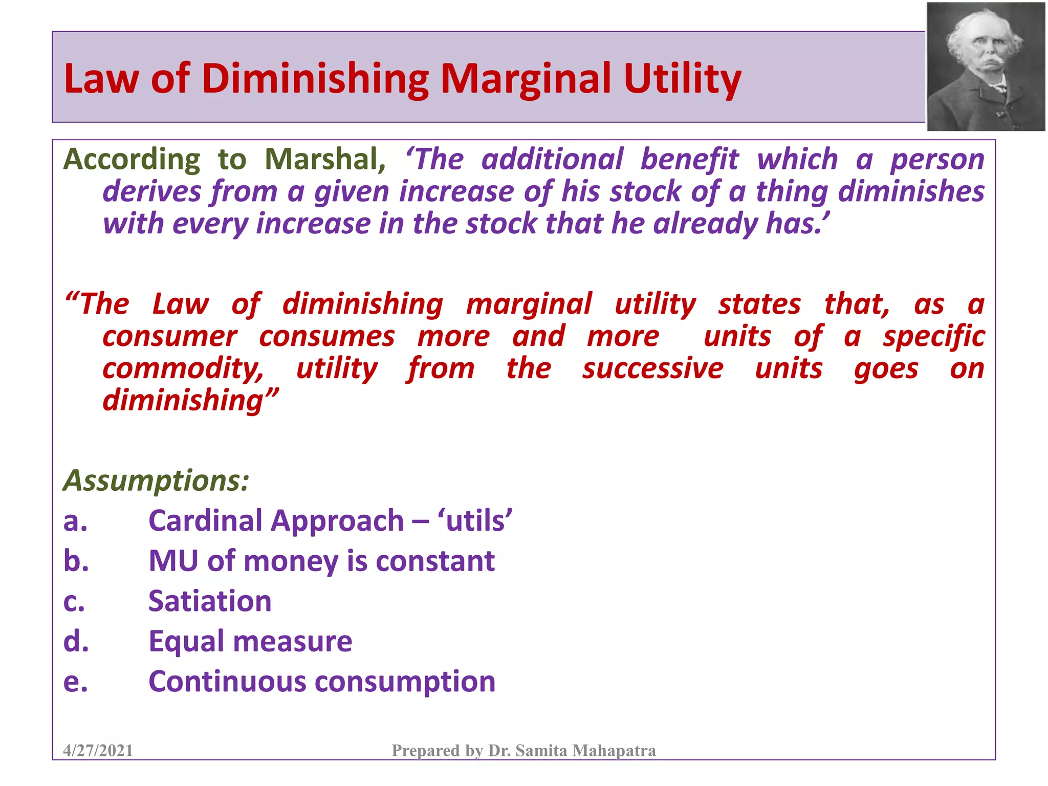 Law of Diminishing Marginal Utility
According to Marshal, ‘The additional benefit which a person
derives from a given increase of his stock of a thing diminishes
with every increase in the stock that he already has.’
“The Law of diminishing marginal utility states that, as a
consumer consumes more and more units of a specific
commodity, utility from the successive units goes on
diminishing”
Assumptions:
a. Cardinal Approach – ‘utils’
b. MU of money is constant
c. Satiation
d. Equal measure
e. Continuous consumption
4/27/2021 Prepared by Dr. Samita Mahapatra
 