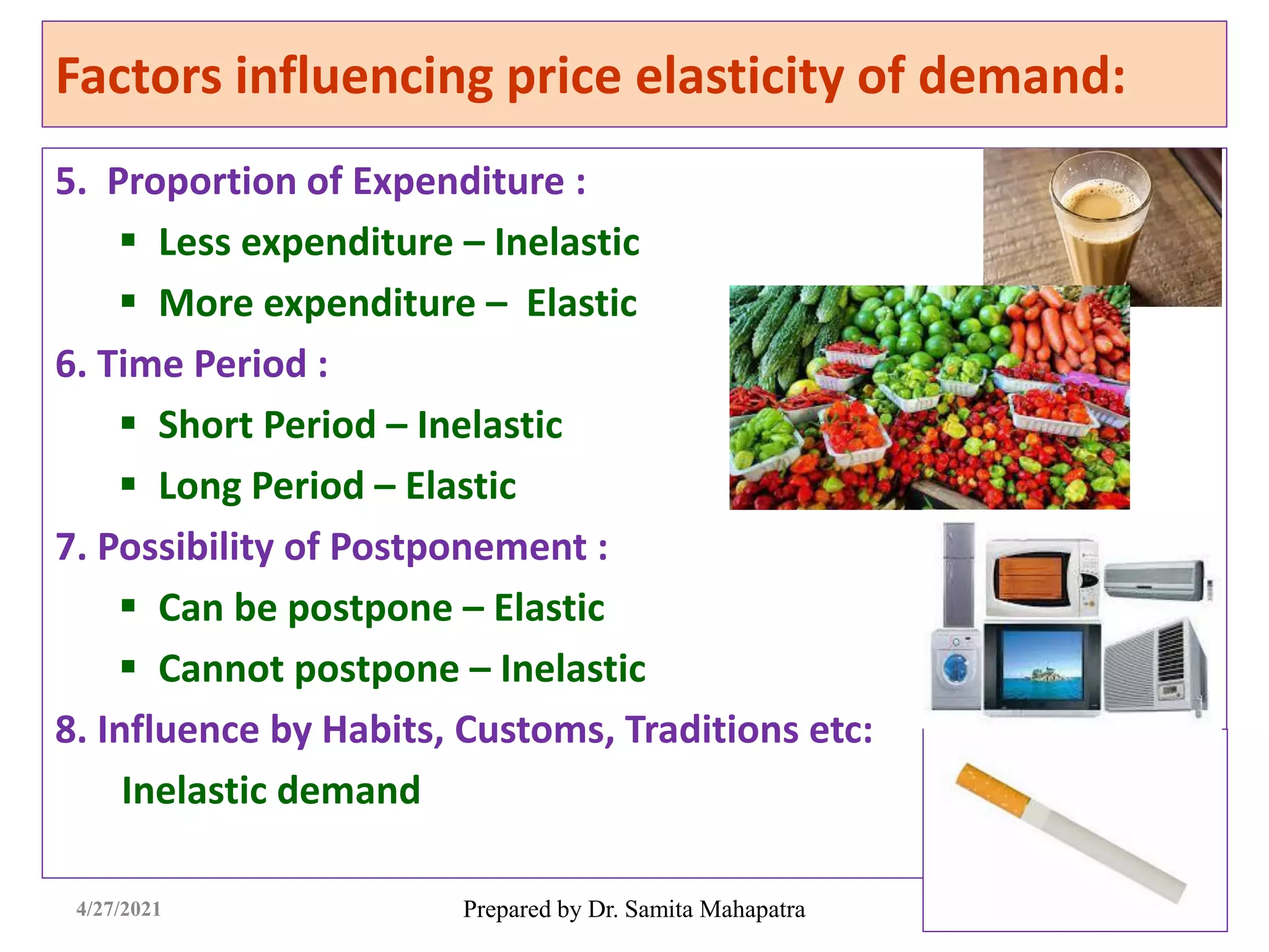 Factors influencing price elasticity of demand:
5. Proportion of Expenditure :
 Less expenditure – Inelastic
 More expenditure – Elastic
6. Time Period :
 Short Period – Inelastic
 Long Period – Elastic
7. Possibility of Postponement :
 Can be postpone – Elastic
 Cannot postpone – Inelastic
8. Influence by Habits, Customs, Traditions etc:
Inelastic demand
Prepared by Dr. Samita Mahapatra
4/27/2021
 