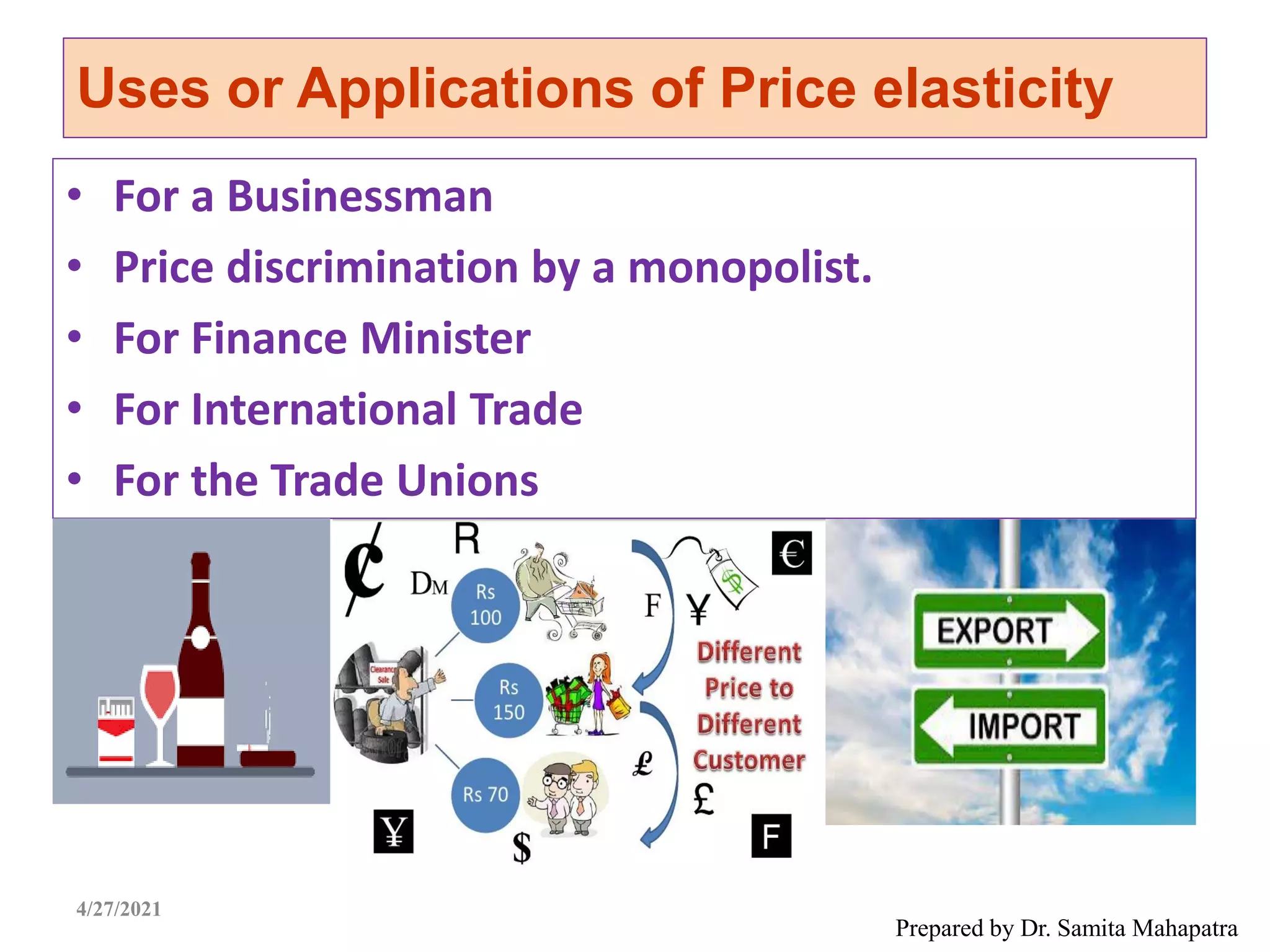Uses or Applications of Price elasticity
• For a Businessman
• Price discrimination by a monopolist.
• For Finance Minister
• For International Trade
• For the Trade Unions
Prepared by Dr. Samita Mahapatra
4/27/2021
 