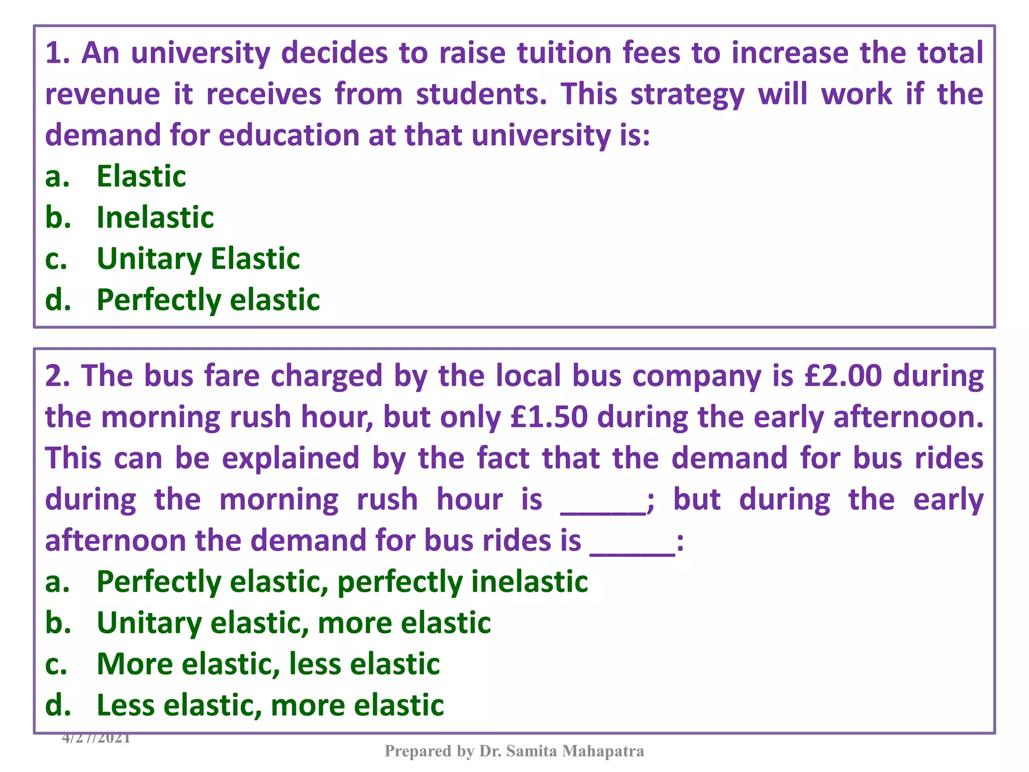 4/27/2021
Prepared by Dr. Samita Mahapatra
1. An university decides to raise tuition fees to increase the total
revenue it receives from students. This strategy will work if the
demand for education at that university is:
a. Elastic
b. Inelastic
c. Unitary Elastic
d. Perfectly elastic
2. The bus fare charged by the local bus company is £2.00 during
the morning rush hour, but only £1.50 during the early afternoon.
This can be explained by the fact that the demand for bus rides
during the morning rush hour is _____; but during the early
afternoon the demand for bus rides is _____:
a. Perfectly elastic, perfectly inelastic
b. Unitary elastic, more elastic
c. More elastic, less elastic
d. Less elastic, more elastic
 