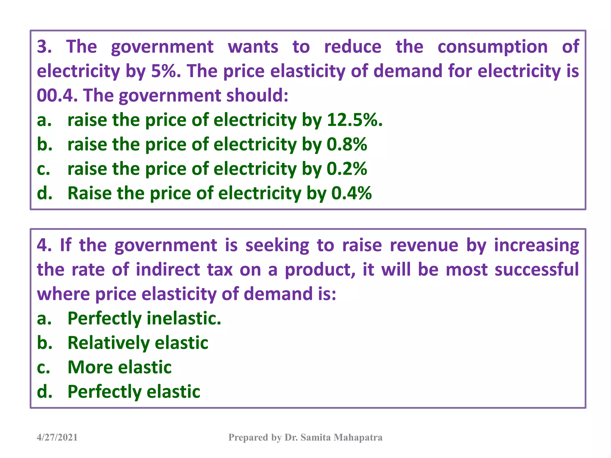 4/27/2021 Prepared by Dr. Samita Mahapatra
3. The government wants to reduce the consumption of
electricity by 5%. The price elasticity of demand for electricity is
00.4. The government should:
a. raise the price of electricity by 12.5%.
b. raise the price of electricity by 0.8%
c. raise the price of electricity by 0.2%
d. Raise the price of electricity by 0.4%
4. If the government is seeking to raise revenue by increasing
the rate of indirect tax on a product, it will be most successful
where price elasticity of demand is:
a. Perfectly inelastic.
b. Relatively elastic
c. More elastic
d. Perfectly elastic
 