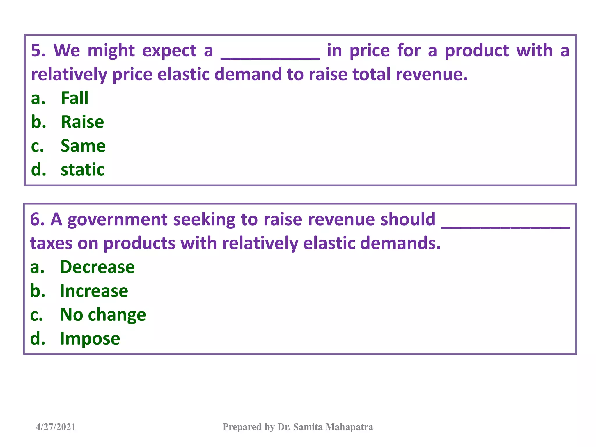 4/27/2021 Prepared by Dr. Samita Mahapatra
5. We might expect a __________ in price for a product with a
relatively price elastic demand to raise total revenue.
a. Fall
b. Raise
c. Same
d. static
6. A government seeking to raise revenue should _____________
taxes on products with relatively elastic demands.
a. Decrease
b. Increase
c. No change
d. Impose
 