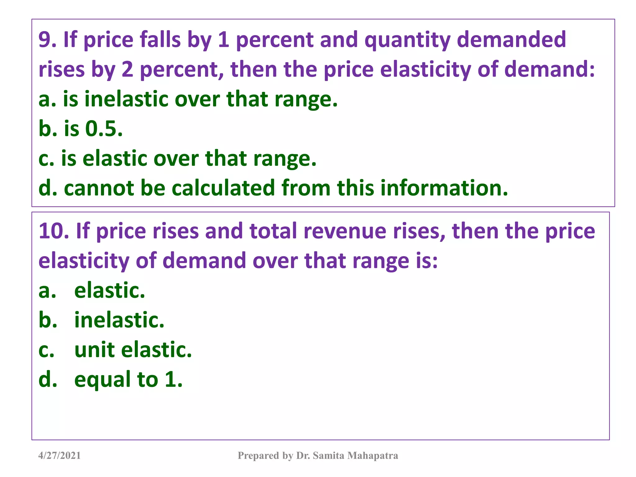 9. If price falls by 1 percent and quantity demanded
rises by 2 percent, then the price elasticity of demand:
a. is inelastic over that range.
b. is 0.5.
c. is elastic over that range.
d. cannot be calculated from this information.
10. If price rises and total revenue rises, then the price
elasticity of demand over that range is:
a. elastic.
b. inelastic.
c. unit elastic.
d. equal to 1.
4/27/2021 Prepared by Dr. Samita Mahapatra
 