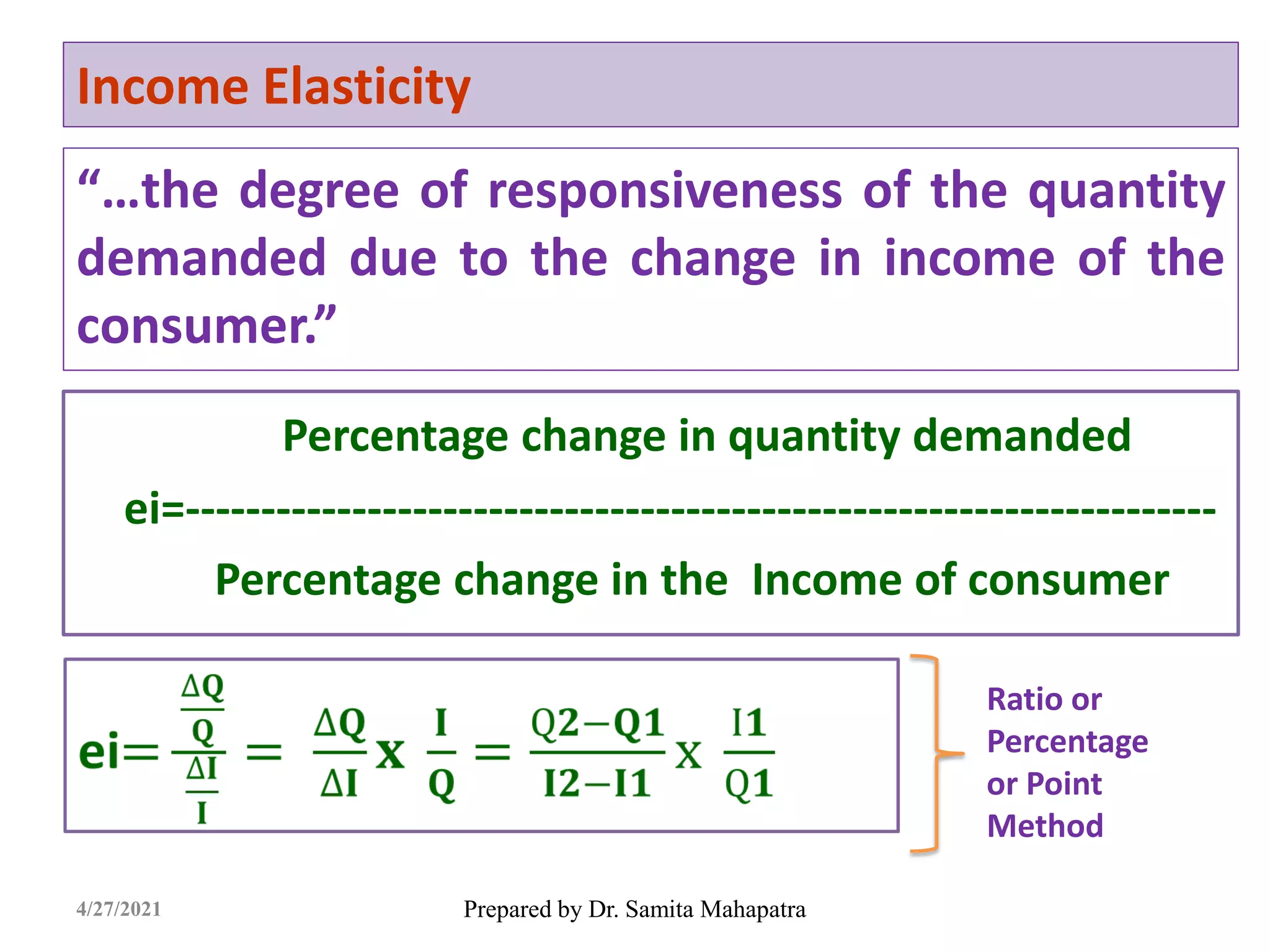 Income Elasticity
“…the degree of responsiveness of the quantity
demanded due to the change in income of the
consumer.”
Prepared by Dr. Samita Mahapatra
4/27/2021
Percentage change in quantity demanded
ei=--------------------------------------------------------------------
Percentage change in the Income of consumer
Ratio or
Percentage
or Point
Method
 