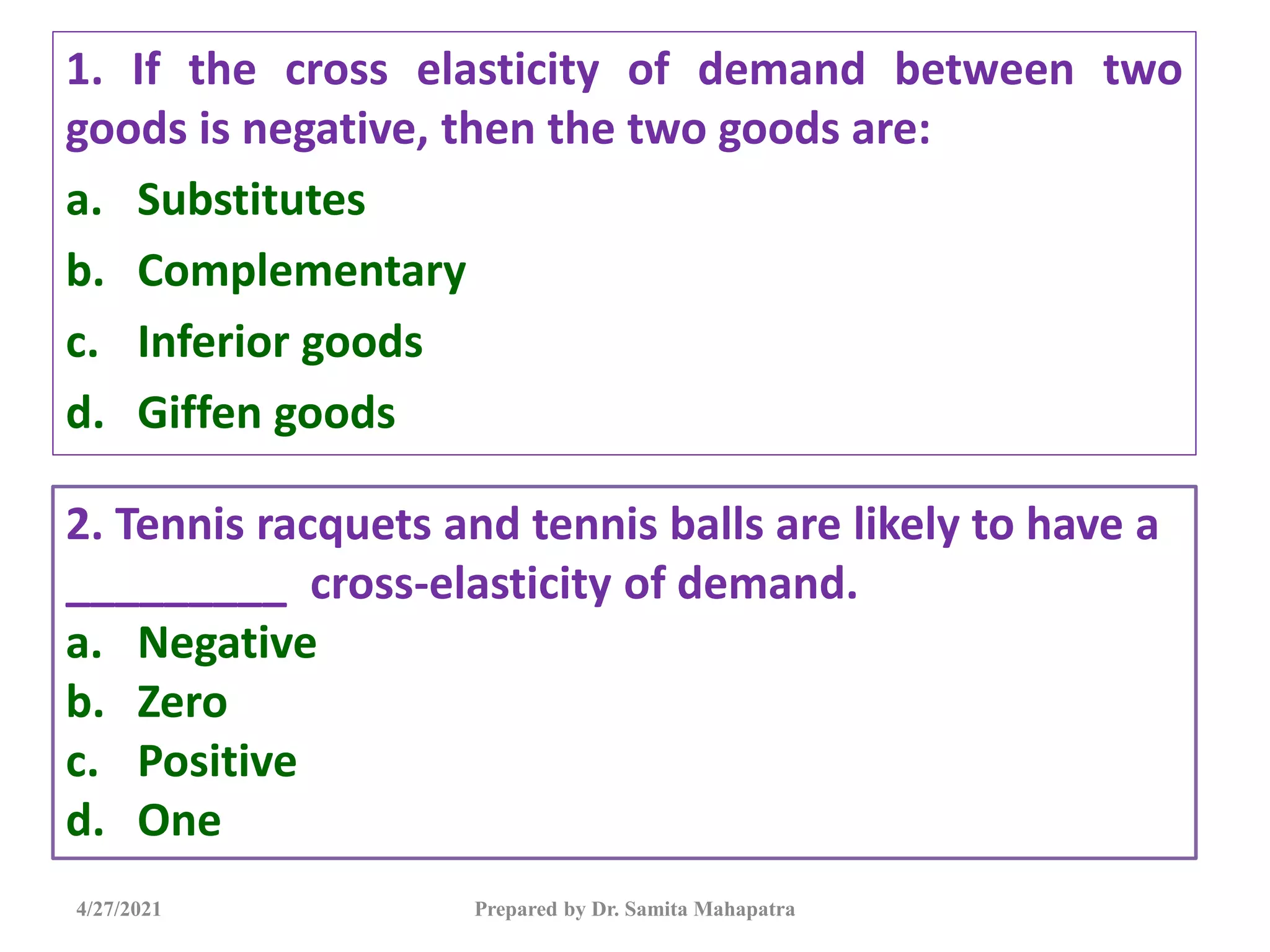 1. If the cross elasticity of demand between two
goods is negative, then the two goods are:
a. Substitutes
b. Complementary
c. Inferior goods
d. Giffen goods
4/27/2021 Prepared by Dr. Samita Mahapatra
2. Tennis racquets and tennis balls are likely to have a
_________ cross-elasticity of demand.
a. Negative
b. Zero
c. Positive
d. One
 
