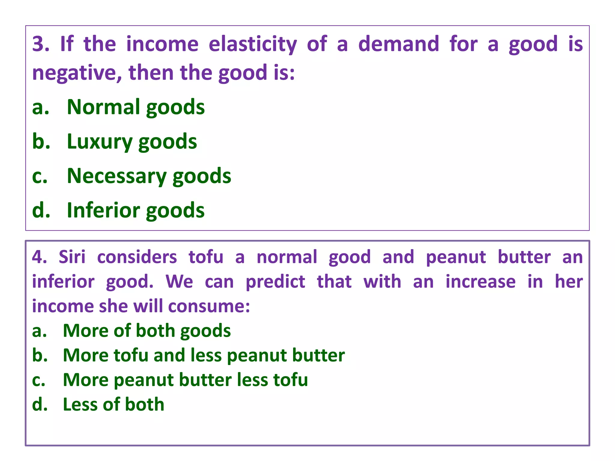 3. If the income elasticity of a demand for a good is
negative, then the good is:
a. Normal goods
b. Luxury goods
c. Necessary goods
d. Inferior goods
4/27/2021 Prepared by Dr. Samita Mahapatra
4. Siri considers tofu a normal good and peanut butter an
inferior good. We can predict that with an increase in her
income she will consume:
a. More of both goods
b. More tofu and less peanut butter
c. More peanut butter less tofu
d. Less of both
 