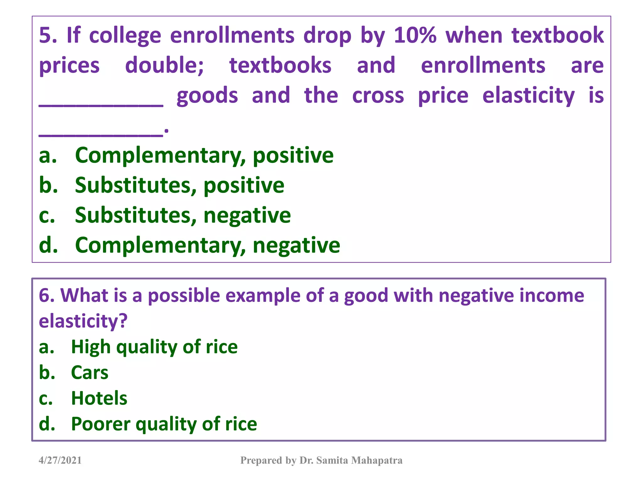 5. If college enrollments drop by 10% when textbook
prices double; textbooks and enrollments are
__________ goods and the cross price elasticity is
__________.
a. Complementary, positive
b. Substitutes, positive
c. Substitutes, negative
d. Complementary, negative
4/27/2021 Prepared by Dr. Samita Mahapatra
6. What is a possible example of a good with negative income
elasticity?
a. High quality of rice
b. Cars
c. Hotels
d. Poorer quality of rice
 