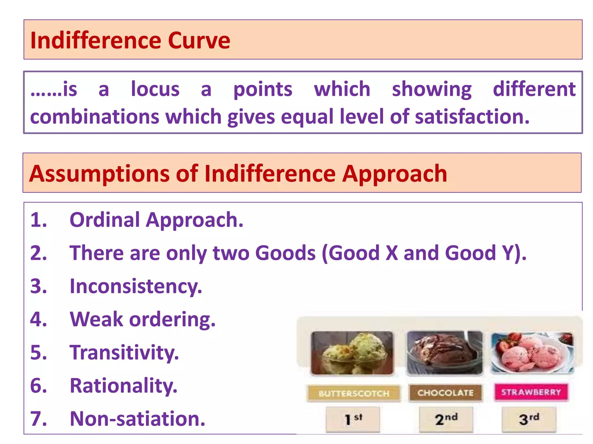 72
Assumptions of Indifference Approach
1. Ordinal Approach.
2. There are only two Goods (Good X and Good Y).
3. Inconsistency.
4. Weak ordering.
5. Transitivity.
6. Rationality.
7. Non-satiation.
Indifference Curve
……is a locus a points which showing different
combinations which gives equal level of satisfaction.
 