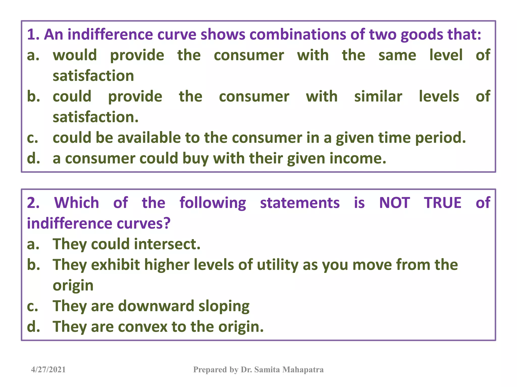 4/27/2021 Prepared by Dr. Samita Mahapatra
1. An indifference curve shows combinations of two goods that:
a. would provide the consumer with the same level of
satisfaction
b. could provide the consumer with similar levels of
satisfaction.
c. could be available to the consumer in a given time period.
d. a consumer could buy with their given income.
2. Which of the following statements is NOT TRUE of
indifference curves?
a. They could intersect.
b. They exhibit higher levels of utility as you move from the
origin
c. They are downward sloping
d. They are convex to the origin.
 
