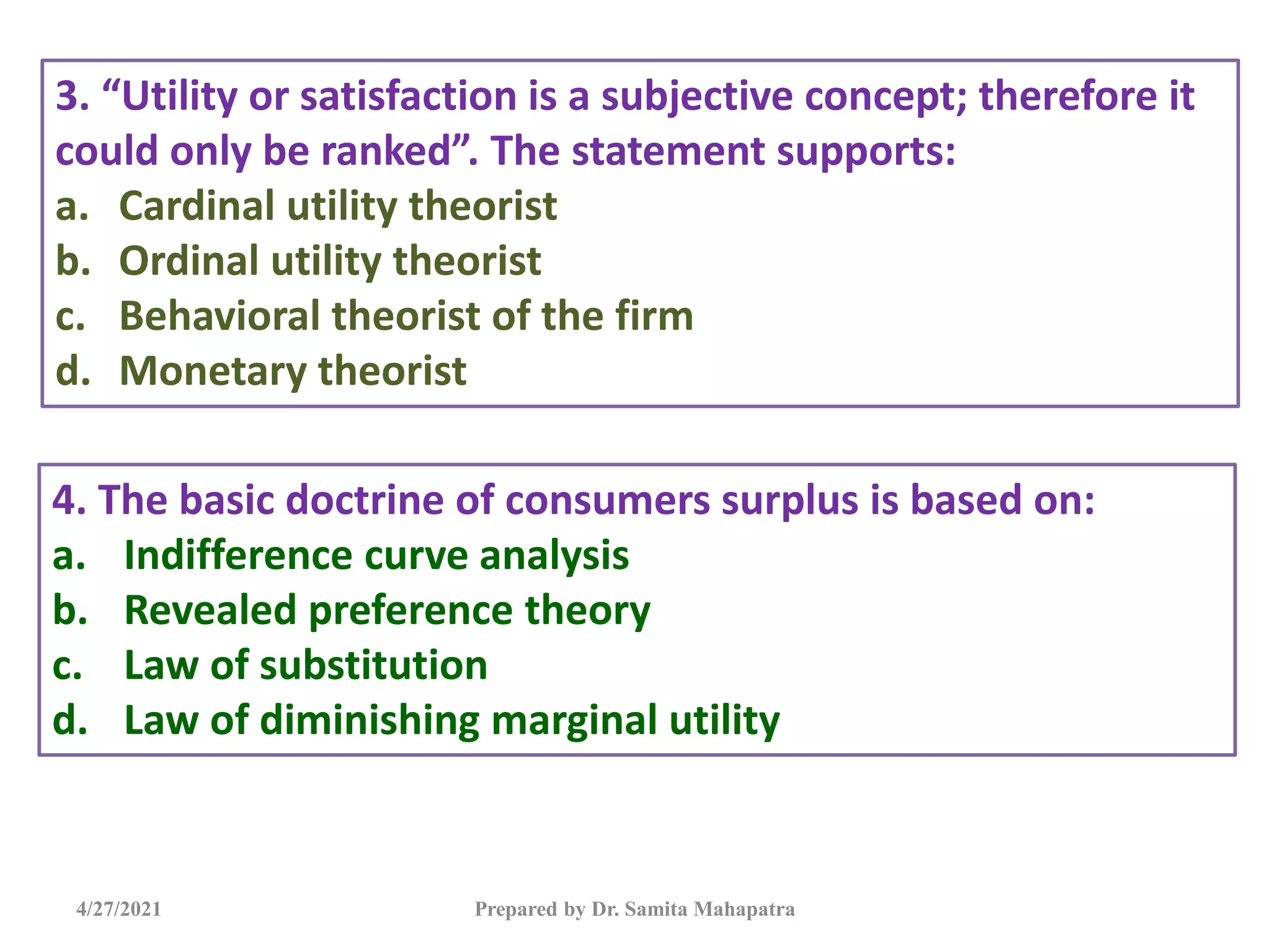 4/27/2021 Prepared by Dr. Samita Mahapatra
3. “Utility or satisfaction is a subjective concept; therefore it
could only be ranked”. The statement supports:
a. Cardinal utility theorist
b. Ordinal utility theorist
c. Behavioral theorist of the firm
d. Monetary theorist
4. The basic doctrine of consumers surplus is based on:
a. Indifference curve analysis
b. Revealed preference theory
c. Law of substitution
d. Law of diminishing marginal utility
 