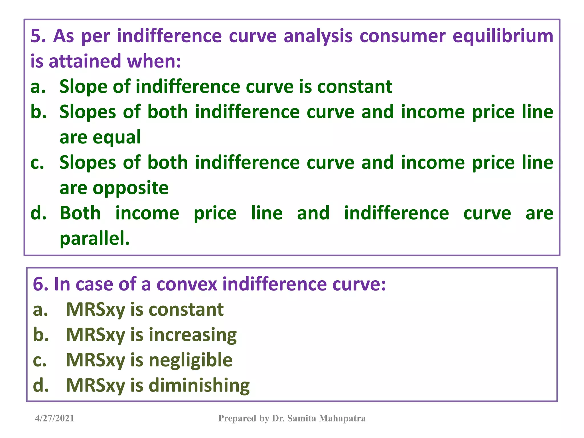 4/27/2021 Prepared by Dr. Samita Mahapatra
5. As per indifference curve analysis consumer equilibrium
is attained when:
a. Slope of indifference curve is constant
b. Slopes of both indifference curve and income price line
are equal
c. Slopes of both indifference curve and income price line
are opposite
d. Both income price line and indifference curve are
parallel.
6. In case of a convex indifference curve:
a. MRSxy is constant
b. MRSxy is increasing
c. MRSxy is negligible
d. MRSxy is diminishing
 