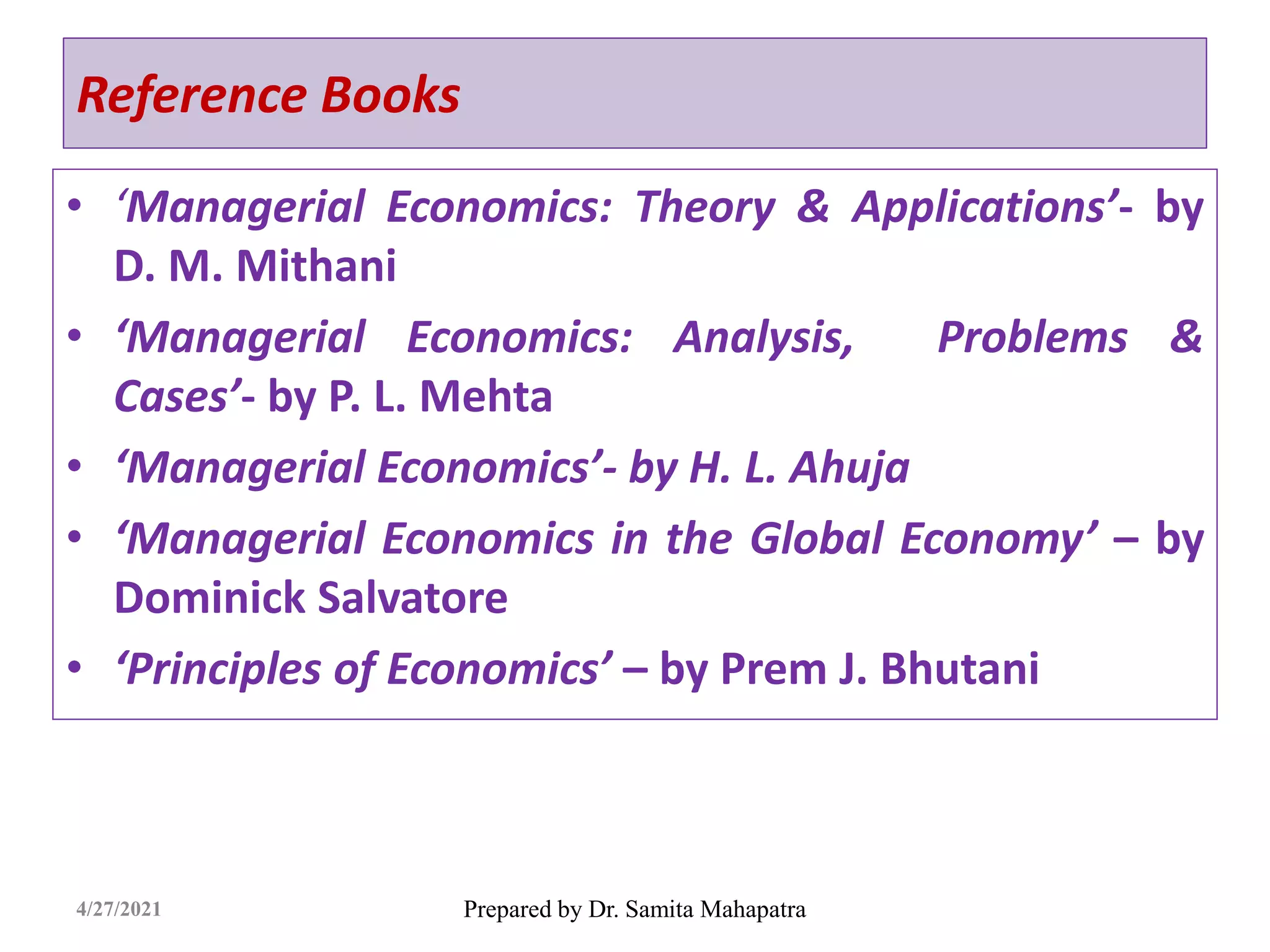 Reference Books
• ‘Managerial Economics: Theory & Applications’- by
D. M. Mithani
• ‘Managerial Economics: Analysis, Problems &
Cases’- by P. L. Mehta
• ‘Managerial Economics’- by H. L. Ahuja
• ‘Managerial Economics in the Global Economy’ – by
Dominick Salvatore
• ‘Principles of Economics’ – by Prem J. Bhutani
Prepared by Dr. Samita Mahapatra
4/27/2021
 