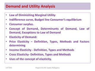 Demand and Utility Analysis
• Law of Diminishing Marginal Utility
• Indifference curve, Budget line Consumer’s equilibrium
• Consumer surplus.
• Concept of Demand, Determinants of Demand, Law of
Demand, Exceptions to Law of Demand
• Elasticity of Demand:
• Price Elasticity – Definition, Types, Methods and Factors
determining
• Income Elasticity - Definition, Types and Methods
• Cross Elasticity- Definition, Types and Methods
• Uses of the concept of elasticity.
4/27/2021 Prepared by Dr. Samita Mahapatra
 