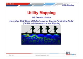 GeoRadar
                                                          Utility Mapping



                     Utility Mapping
                         IDS Geordar division
   Innovative Multi Channel Multi Frequency Ground Penetrating Radar
                 (GPR) for Utility Detection and Mapping




  Feb 2011                   All rights reserved to IDS     1
 
