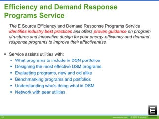 Efficiency and Demand Response
     Programs Service
       The E Source Efficiency and Demand Response Programs Service
       identifies industry best practices and offers proven guidance on program
       structures and innovative design for your energy-efficiency and demand-
       response programs to improve their effectiveness

      Service assists utilities with:
        What programs to include in DSM portfolios
        Designing the most effective DSM programs
        Evaluating programs, new and old alike
        Benchmarking programs and portfolios
        Understanding who’s doing what in DSM
        Network with peer utilities




12                                                         www.esource.com || © 2012 E SOURCE
 