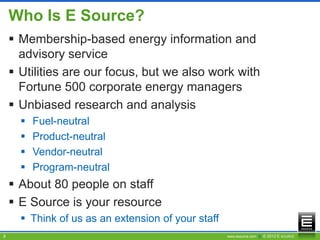 Who Is E Source?
     Membership-based energy information and
      advisory service
     Utilities are our focus, but we also work with
      Fortune 500 corporate energy managers
     Unbiased research and analysis
         Fuel-neutral
         Product-neutral
         Vendor-neutral
         Program-neutral
     About 80 people on staff
     E Source is your resource
       Think of us as an extension of your staff
3                                                   www.esource.com || © 2012 E SOURCE
 