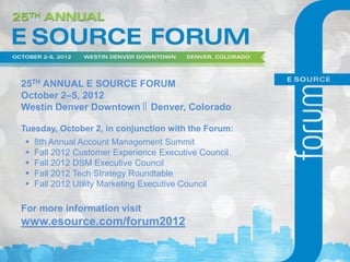 25TH ANNUAL E SOURCE FORUM
October 2–5, 2012
Westin Denver Downtown Denver, Colorado

Tuesday, October 2, in conjunction with the Forum:
    8th Annual Account Management Summit
    Fall 2012 Customer Experience Executive Council
    Fall 2012 DSM Executive Council
    Fall 2012 Tech Strategy Roundtable
    Fall 2012 Utility Marketing Executive Council

For more information visit
www.esource.com/forum2012
 