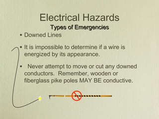Electrical Hazards
            Types of Emergencies
•   Downed Lines

• It is impossible to determine if a wire is
    energized by its appearance.

• Never attempt to move or cut any downed
    conductors. Remember, wooden or
    fiberglass pike poles MAY BE conductive.
 
