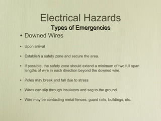 Electrical Hazards
           Types of Emergencies
•   Downed Wires
• Upon arrival

• Establish a safety zone and secure the area.

• If possible, the safety zone should extend a minimum of two full span
    lengths of wire in each direction beyond the downed wire.

• Poles may break and fall due to stress

• Wires can slip through insulators and sag to the ground

• Wire may be contacting metal fences, guard rails, buildings, etc.
 