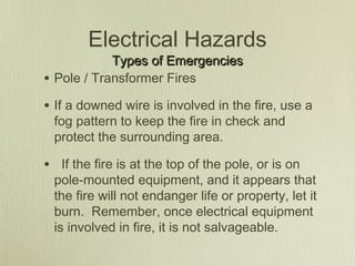 Electrical Hazards
              Types of Emergencies
•   Pole / Transformer Fires

• If a downed wire is involved in the fire, use a
    fog pattern to keep the fire in check and
    protect the surrounding area.

• If the fire is at the top of the pole, or is on
    pole-mounted equipment, and it appears that
    the fire will not endanger life or property, let it
    burn. Remember, once electrical equipment
    is involved in fire, it is not salvageable.
 