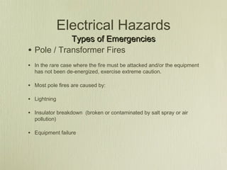 Electrical Hazards
              Types of Emergencies
•   Pole / Transformer Fires
• In the rare case where the fire must be attacked and/or the equipment
    has not been de-energized, exercise extreme caution.

• Most pole fires are caused by:

• Lightning

• Insulator breakdown (broken or contaminated by salt spray or air
    pollution)

• Equipment failure
 